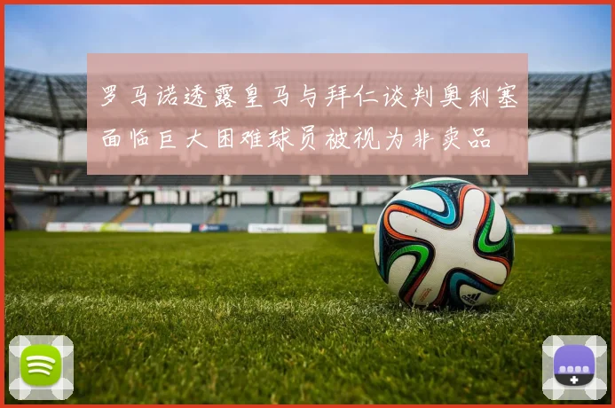 罗马诺透露皇马与拜仁谈判奥利塞面临巨大困难球员被视为非卖品