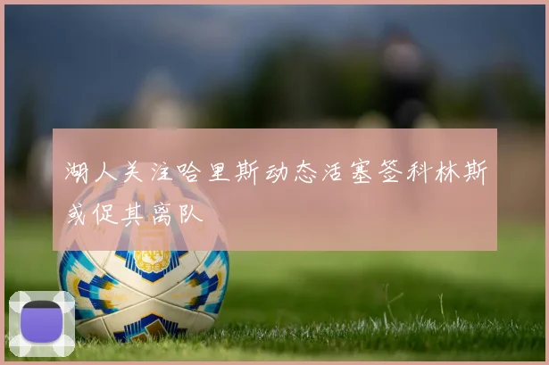 湖人关注哈里斯动态活塞签科林斯或促其离队