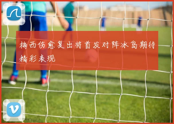 梅西伤愈复出将首发对阵冰岛期待精彩表现