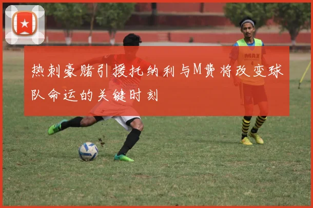 热刺豪赌引援托纳利与M费将改变球队命运的关键时刻