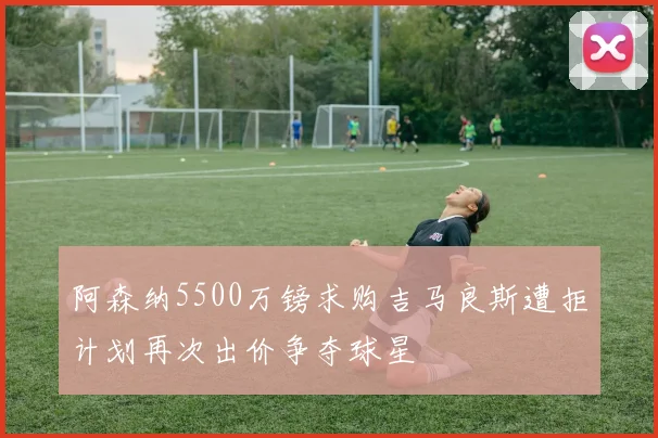 阿森纳5500万镑求购吉马良斯遭拒计划再次出价争夺球星