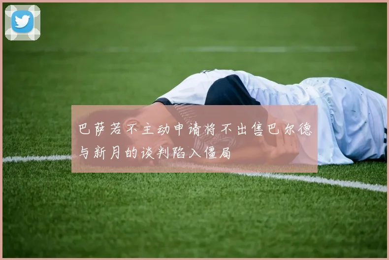 巴萨若不主动申请将不出售巴尔德与新月的谈判陷入僵局