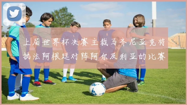 上届世界杯决赛主裁马齐尼亚克将执法阿根廷对阵阿尔及利亚的比赛