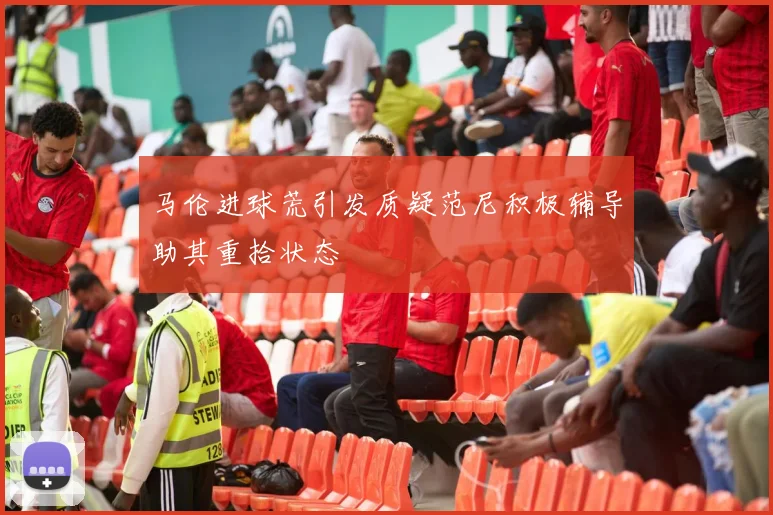 马伦进球荒引发质疑范尼积极辅导助其重拾状态