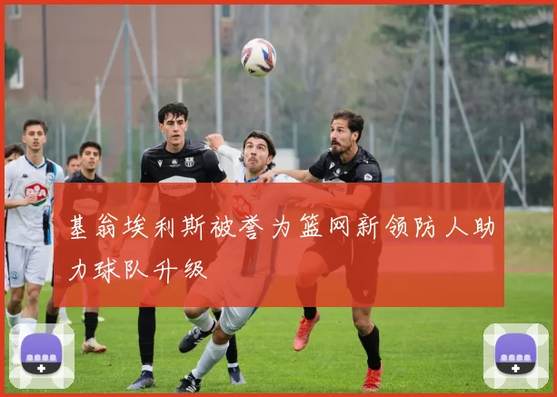 基翁埃利斯被誉为篮网新领防人助力球队升级
