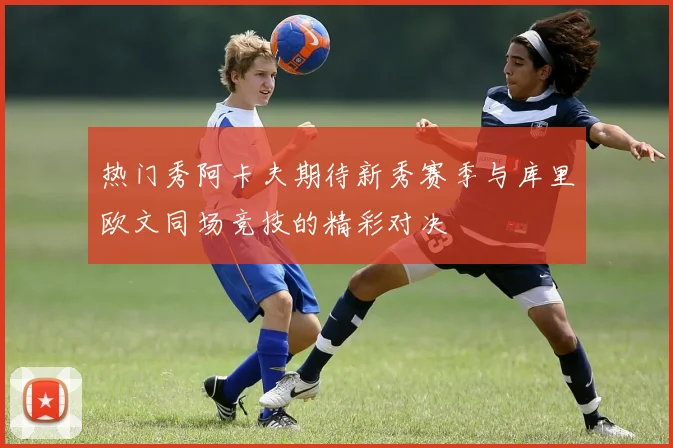 热门秀阿卡夫期待新秀赛季与库里欧文同场竞技的精彩对决