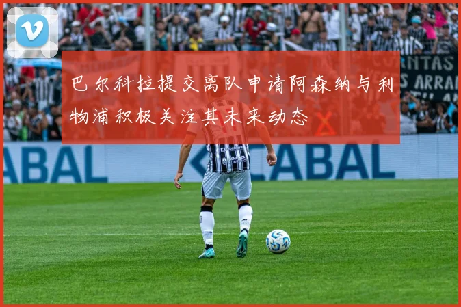 巴尔科拉提交离队申请阿森纳与利物浦积极关注其未来动态